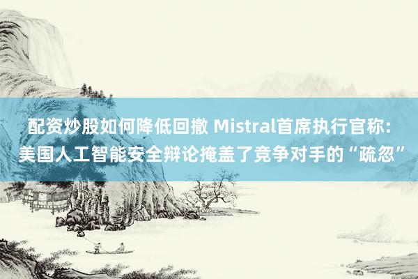 配资炒股如何降低回撤 Mistral首席执行官称: 美国人工智能安全辩论掩盖了竞争对手的“疏忽”