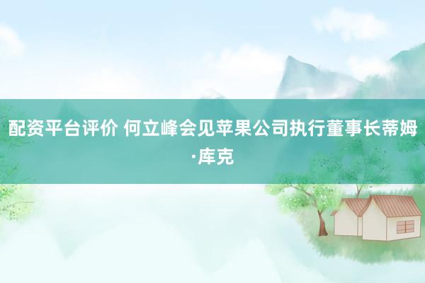 配资平台评价 何立峰会见苹果公司执行董事长蒂姆·库克