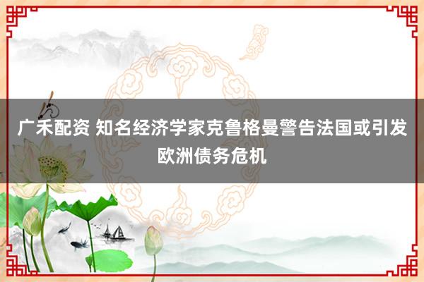 广禾配资 知名经济学家克鲁格曼警告法国或引发欧洲债务危机