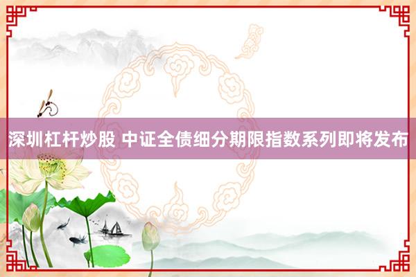 深圳杠杆炒股 中证全债细分期限指数系列即将发布