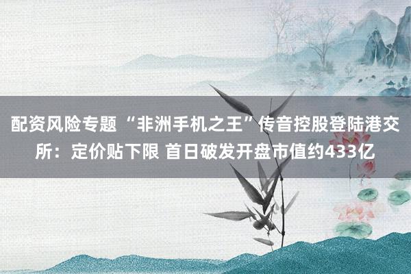 配资风险专题 “非洲手机之王”传音控股登陆港交所：定价贴下限 首日破发开盘市值约433亿