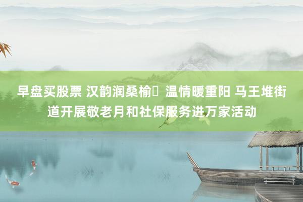 早盘买股票 汉韵润桑榆 温情暖重阳 马王堆街道开展敬老月和社保服务进万家活动