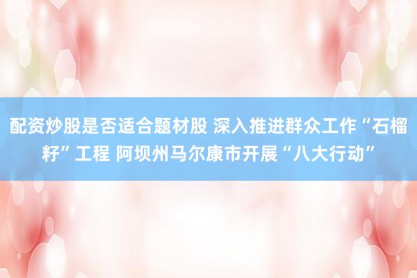 配资炒股是否适合题材股 深入推进群众工作“石榴籽”工程 阿坝州马尔康市开展“八大行动”