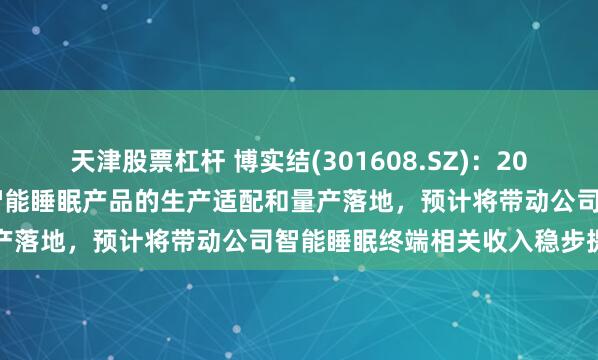 天津股票杠杆 博实结(301608.SZ):2026年配合客户完成新一代智能睡眠产品的生产适配和量产落地,预计将带动公司智能睡眠终端相关收入稳步提升