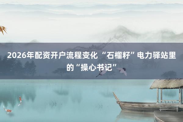 2026年配资开户流程变化 “石榴籽”电力驿站里的“操心书记”