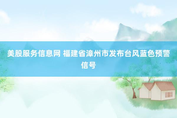 美股服务信息网 福建省漳州市发布台风蓝色预警信号