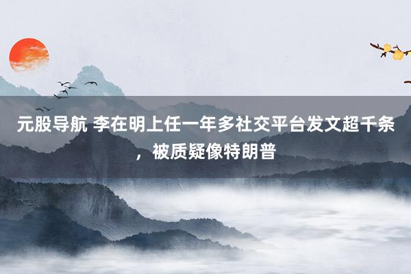 元股导航 李在明上任一年多社交平台发文超千条，被质疑像特朗普