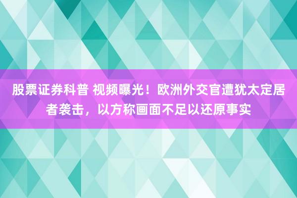 股票证券科普 视频曝光！欧洲外交官遭犹太定居者袭击，以方称画面不足以还原事实