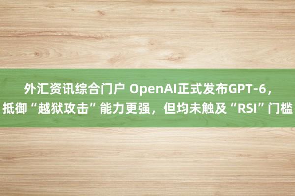 外汇资讯综合门户 OpenAI正式发布GPT-6，抵御“越狱攻击”能力更强，但均未触及“RSI”门槛