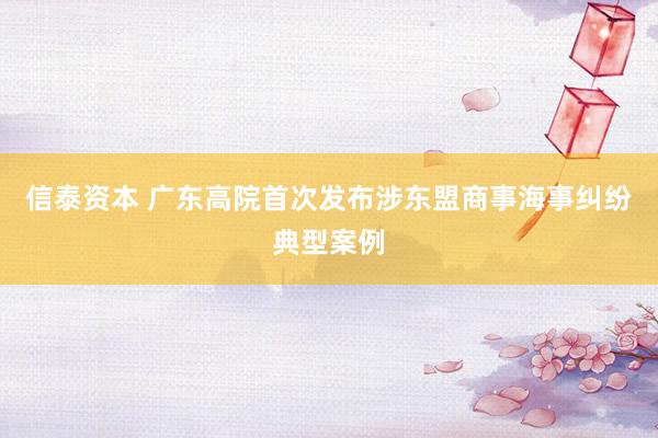 信泰资本 广东高院首次发布涉东盟商事海事纠纷典型案例