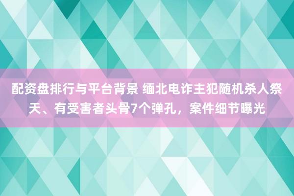 配资盘排行与平台背景 缅北电诈主犯随机杀人祭天、有受害者头骨7个弹孔，案件细节曝光