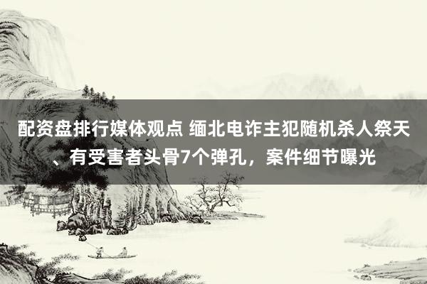 配资盘排行媒体观点 缅北电诈主犯随机杀人祭天、有受害者头骨7个弹孔，案件细节曝光