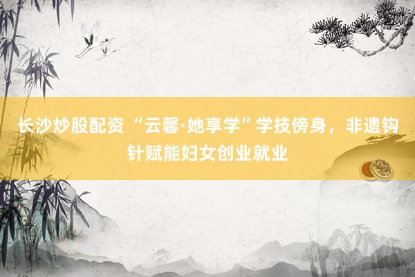 长沙炒股配资 “云馨·她享学”学技傍身，非遗钩针赋能妇女创业就业