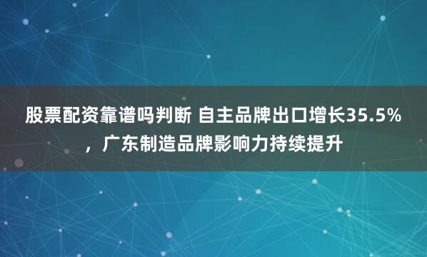 股票配资靠谱吗判断 自主品牌出口增长35.5%,广东制造品牌影响力持续提升