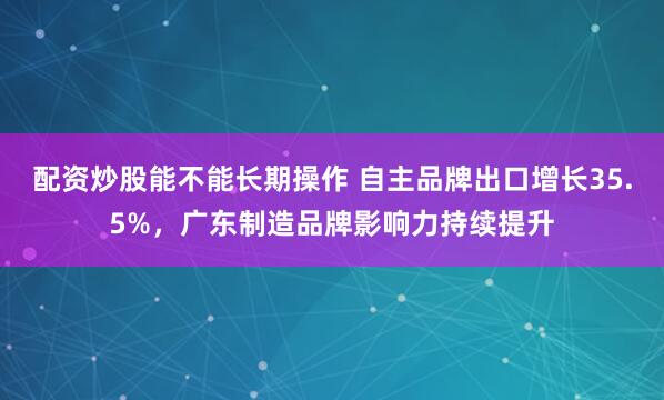 配资炒股能不能长期操作 自主品牌出口增长35.5%，广东制造品牌影响力持续提升