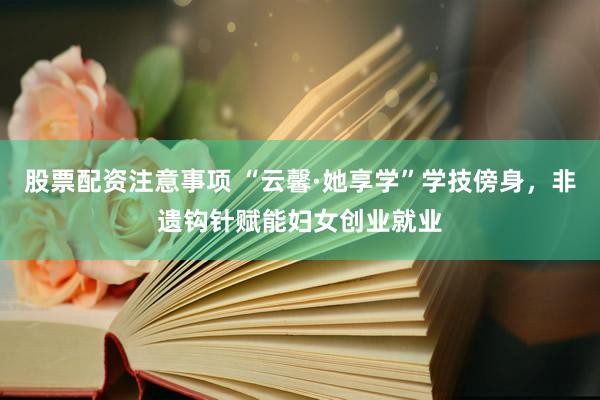 股票配资注意事项 “云馨·她享学”学技傍身，非遗钩针赋能妇女创业就业
