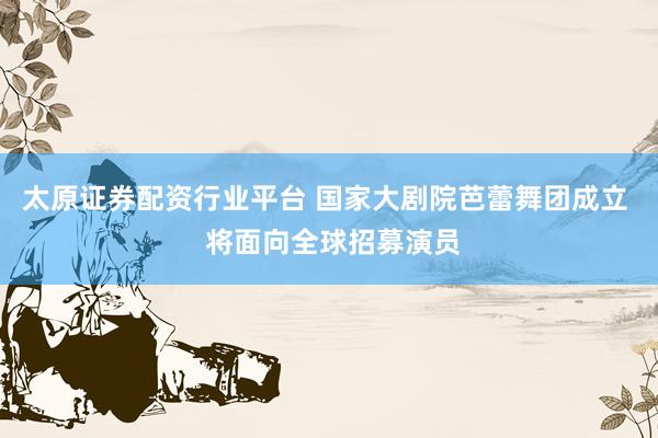 太原证券配资行业平台 国家大剧院芭蕾舞团成立  将面向全球招募演员