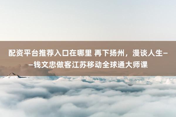配资平台推荐入口在哪里 再下扬州，漫谈人生——钱文忠做客江苏移动全球通大师课