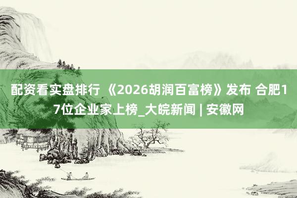 配资看实盘排行 《2026胡润百富榜》发布 合肥17位企业家上榜_大皖新闻 | 安徽网